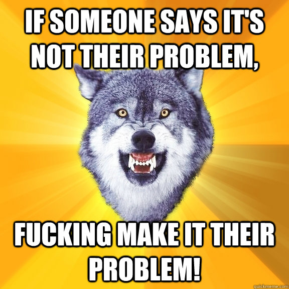 If someone says it's not their problem, Fucking make it their problem! - If someone says it's not their problem, Fucking make it their problem!  Courage Wolf