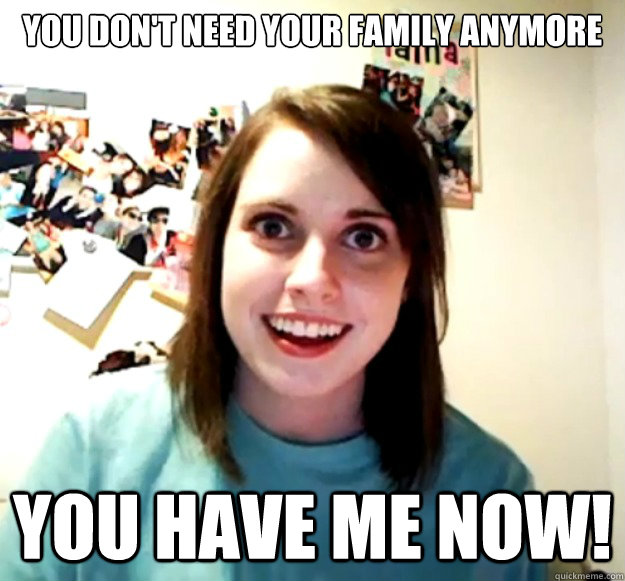 you don't need your family anymore you have me now!  Overly Attached Girlfriend