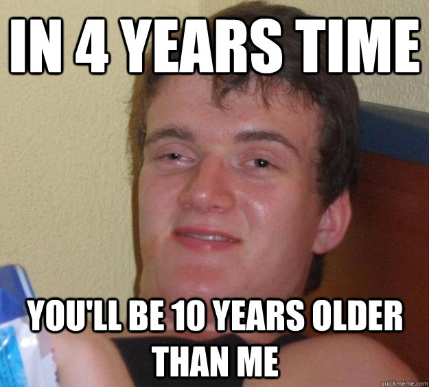 in 4 years time you'll be 10 years older than me  10 Guy