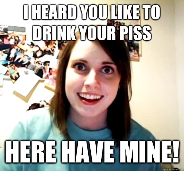 I heard you like to drink your piss Here have mine!  Overly Attached Girlfriend