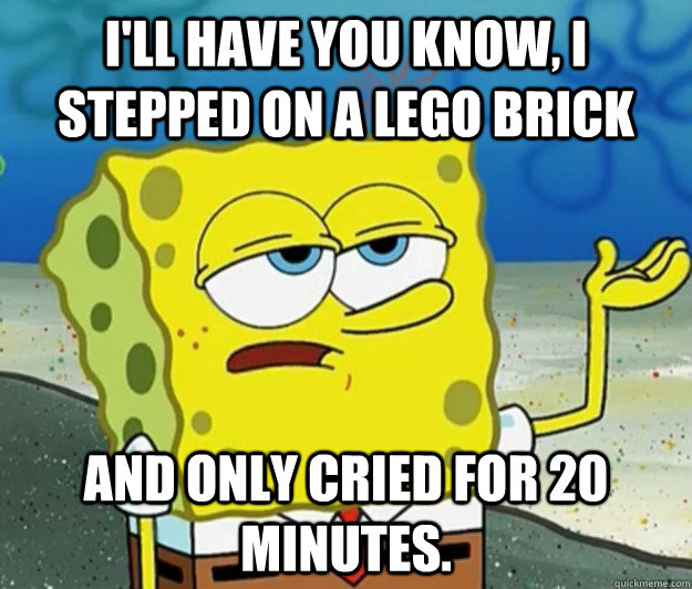 I'll have you know, I stepped on a LEGO brick And only cried for 20 minutes. - I'll have you know, I stepped on a LEGO brick And only cried for 20 minutes.  Tough Spongebob