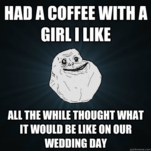 Had a coffee with a girl i like all the while Thought what it would be like on our wedding day - Had a coffee with a girl i like all the while Thought what it would be like on our wedding day  Forever Alone