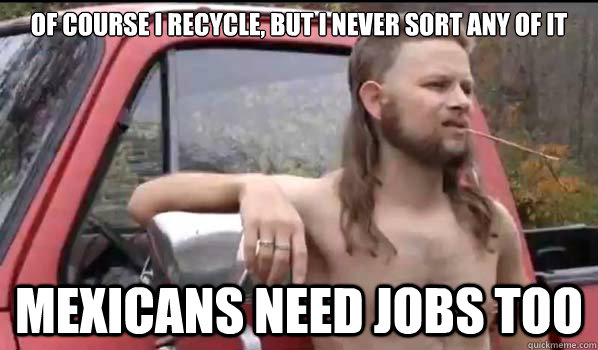 of course I recycle, but I never sort any of it mexicans need jobs too  Almost Politically Correct Redneck