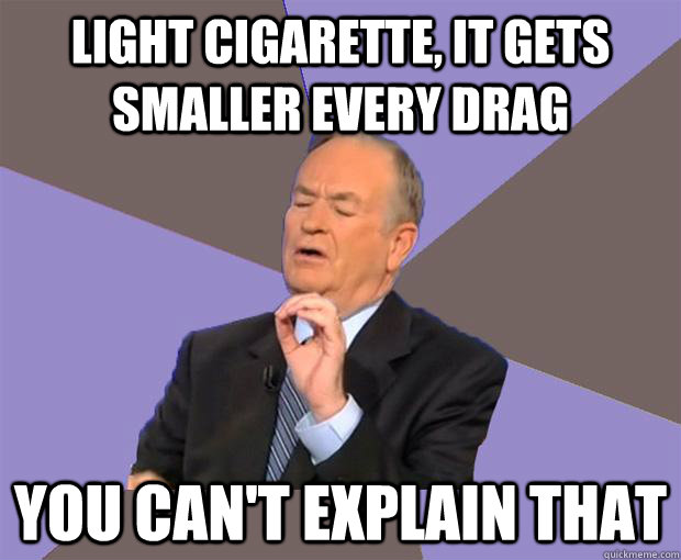 light cigarette, it gets smaller every drag you can't explain that  Bill O Reilly