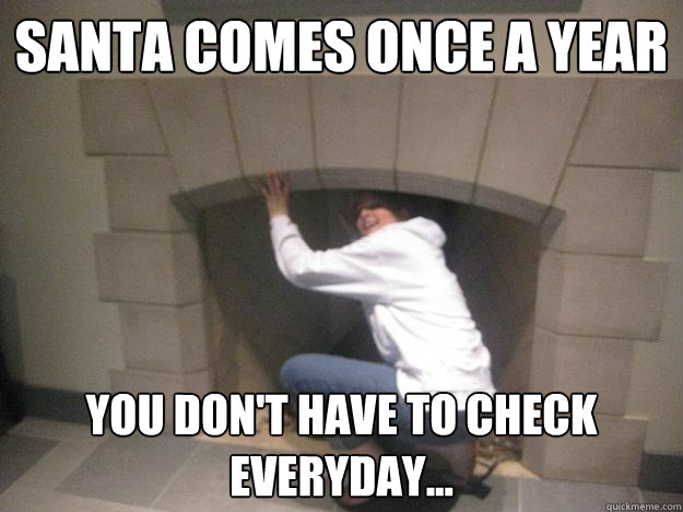 Santa comes once a year You don't have to check everyday...  Santa