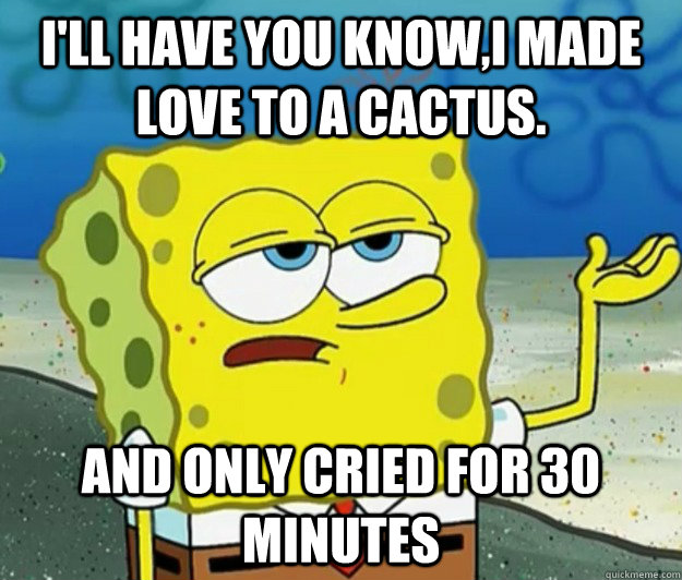 I'll have you know,i made love to a cactus. And only cried for 30 minutes  Tough Spongebob