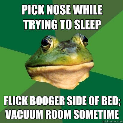 Pick nose while trying to sleep flick booger side of bed;
vacuum room sometime - Pick nose while trying to sleep flick booger side of bed;
vacuum room sometime  Foul Bachelor Frog