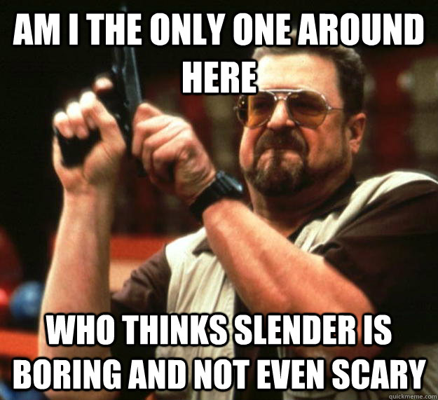 am I the only one around here who thinks slender is boring and not even scary  Angry Walter