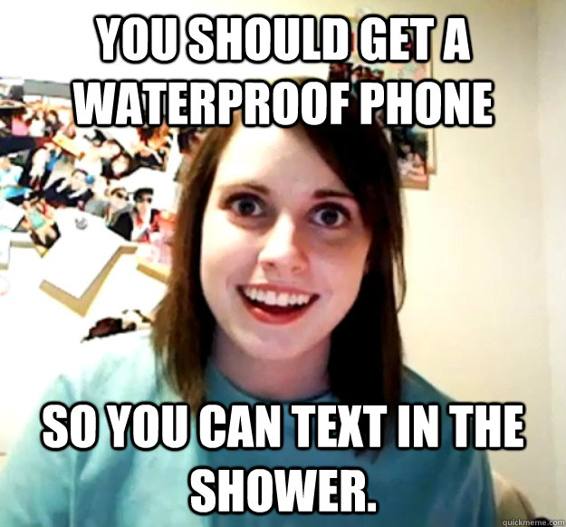 You should get a waterproof phone so you can text in the shower. - You should get a waterproof phone so you can text in the shower.  Overly Attached Girlfriend