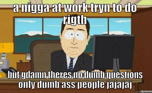 A NIGGA AT WORK TRYN TO DO RIGTH BUT GDAMN THERES NO DUMB QUESTIONS ONLY DUMB ASS PEOPLE JAJAJAJ aaaand its gone