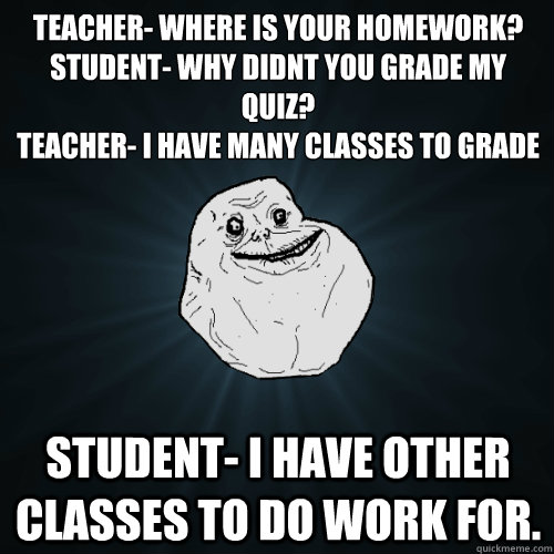 Teacher- Where is your homework?
Student- Why didnt you grade my quiz?
Teacher- I have many classes to grade Student- I have other classes to do work for.  Forever Alone