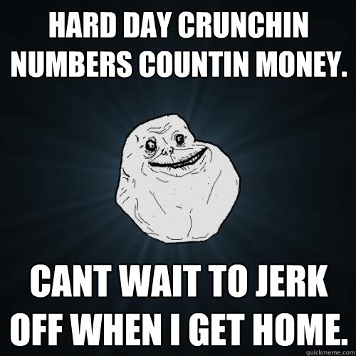 Hard Day crunchin numbers countin money. cant wait to jerk off when i get home.   Forever Alone