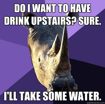 do i want to have drink upstairs? sure. I'll take some water.  Sexually Oblivious Rhino