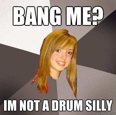 Bang me? Im not a drum silly  Musically Oblivious 8th Grader