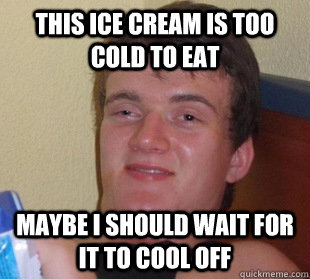 this ice cream is too cold to eaT MAYBe i should wait for it to cool off  Way too high guy time