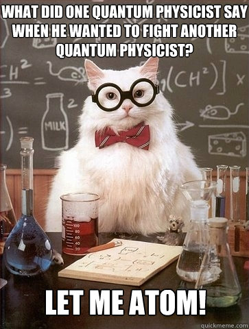 WHAT DID ONE QUANTUM PHYSICIST SAY WHEN HE WANTED TO FIGHT ANOTHER QUANTUM PHYSICIST? LET ME ATOM! - WHAT DID ONE QUANTUM PHYSICIST SAY WHEN HE WANTED TO FIGHT ANOTHER QUANTUM PHYSICIST? LET ME ATOM!  Chemistry Cat