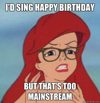 i'd sing happy birthday but that's too mainstream  Hipster Ariel