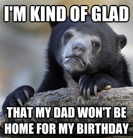 I'm kind of glad That my dad won't be home for my birthday  Confession Bear