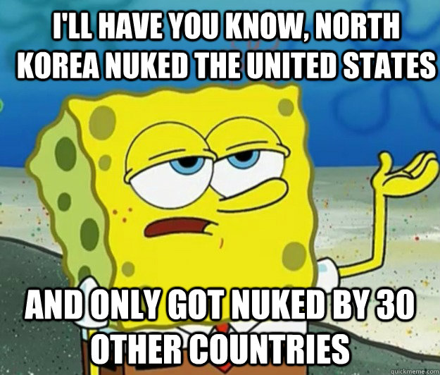 I'll have you know, NORTH KOREA NUKED THE UNITED STATES And ONLY GOT NUKED BY 30 OTHER COUNTRIES  How tough am I