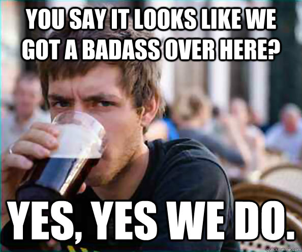 you say it looks like we got a badass over here? Yes, yes we do. - you say it looks like we got a badass over here? Yes, yes we do.  College Senior