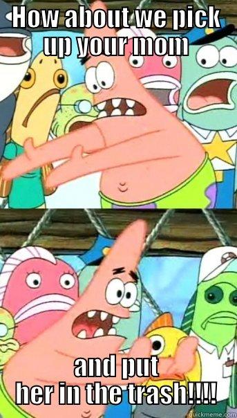 True Dat Patrick - HOW ABOUT WE PICK UP YOUR MOM AND PUT HER IN THE TRASH!!!! Push it somewhere else Patrick