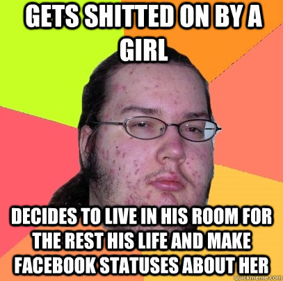 Gets shitted on by a girl Decides to live in his room for the rest his life and make facebook statuses about her  Butthurt Dweller