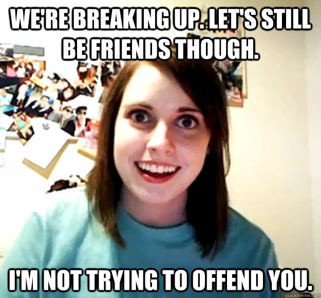 we're breaking up. let's still be friends though. I'm not trying to offend you. - we're breaking up. let's still be friends though. I'm not trying to offend you.  Overly Attached Girlfriend