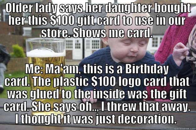  OLDER LADY SAYS HER DAUGHTER BOUGHT HER THIS $100 GIFT CARD TO USE IN OUR STORE. SHOWS ME CARD. ME: MA'AM, THIS IS A BIRTHDAY CARD. THE PLASTIC $100 LOGO CARD THAT WAS GLUED TO THE INSIDE WAS THE GIFT CARD. SHE SAYS OH.., I THREW THAT AWAY. I THOUGHT IT WAS JUST DECORATION.  drunk baby