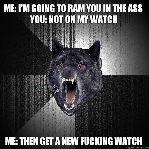 Me: I'm going to ram you in the ass
You: Not on my watch Me: Then get a new fucking watch  Insanity Wolf