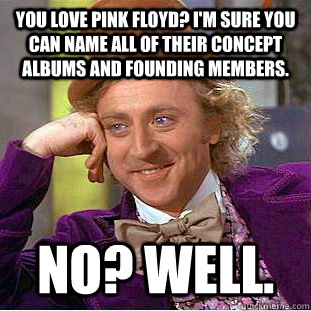 You love Pink Floyd? I'm sure you can name all of their concept albums and founding members.  No? Well.   Condescending Wonka