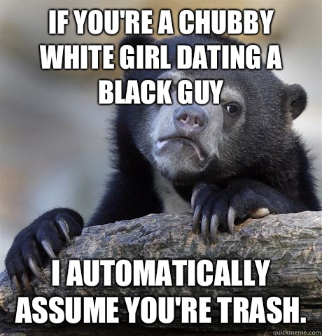 If you're a chubby white girl dating a black guy I automatically assume you're trash.  - If you're a chubby white girl dating a black guy I automatically assume you're trash.   Confession Bear