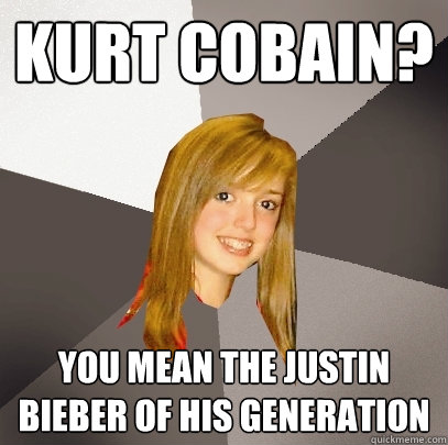 Kurt Cobain? You mean the Justin Bieber of his generation  Musically Oblivious 8th Grader