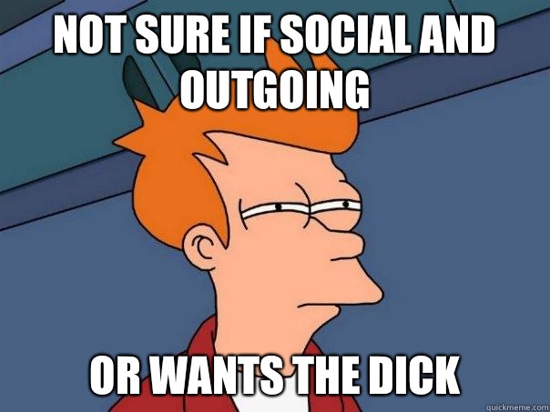 Not sure if social and outgoing or wants the dick  Futurama Fry