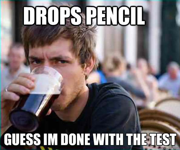 Drops pencil  Guess im done with the test  Lazy College Senior