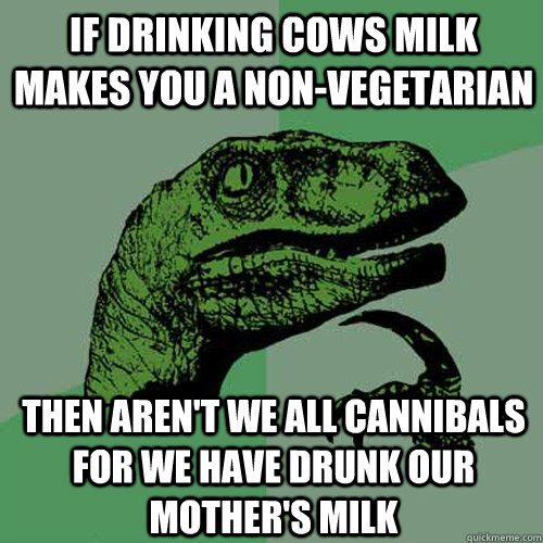 If drinking cows milk makes you a non-vegetarian then aren't we all cannibals for we have drunk our mother's milk  Philosoraptor