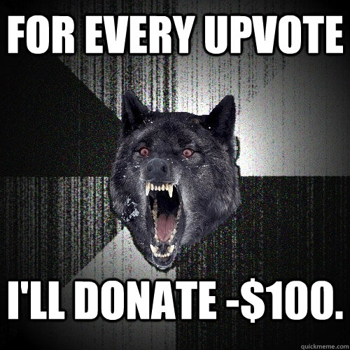 FOR EVERY UPvote I'll donate -$100.  Insanity Wolf