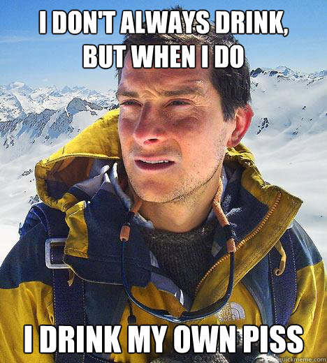 I DON'T ALWAYS DRINK,
BUT WHEN I DO I drink my own piss - I DON'T ALWAYS DRINK,
BUT WHEN I DO I drink my own piss  Bear Grylls