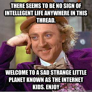 There seems to be no sign of intellegent life anywhere in this thread. Welcome to a sad strange little planet known as the internet kids. Enjoy - There seems to be no sign of intellegent life anywhere in this thread. Welcome to a sad strange little planet known as the internet kids. Enjoy  Condescending Wonka