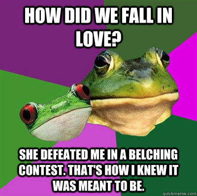 how did we fall in love? she defeated me in a belching contest. That's how I knew it was meant to be.  Foul Frog Couple