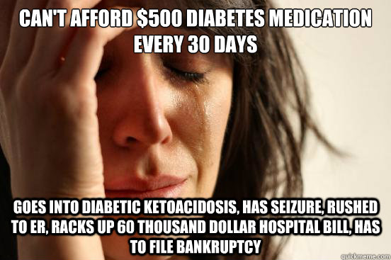 Can't afford $500 diabetes medication every 30 days Goes into diabetic ketoacidosis, has seizure, rushed to er, racks up 60 thousand dollar hospital bill, has to file bankruptcy - Can't afford $500 diabetes medication every 30 days Goes into diabetic ketoacidosis, has seizure, rushed to er, racks up 60 thousand dollar hospital bill, has to file bankruptcy  First World Problems