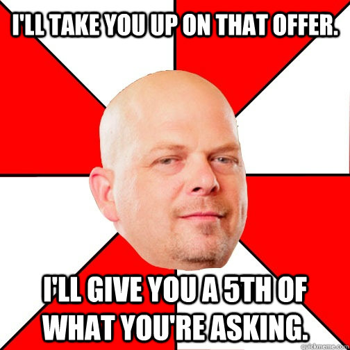 I'll take you up on that offer. I'll give you a 5th of what you're asking.  Pawn Star