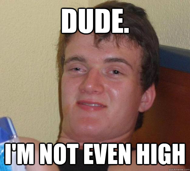 Dude. I'm not even high  10 Guy