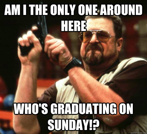 am I the only one around here who's graduating on sunday!?  Angry Walter