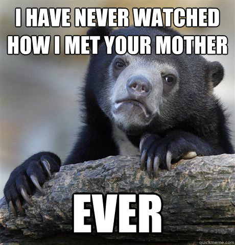 I have never watched How i met your mother
 Ever  Confession Bear