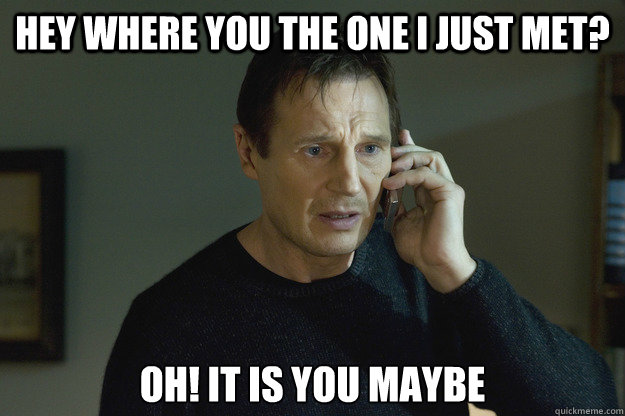 Hey where you the one i just met? oh! it is you maybe  Taken Liam Neeson