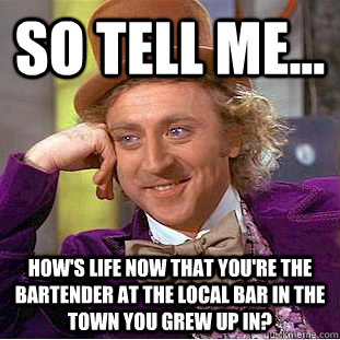 So tell me... How's life now that you're the bartender at the local bar in the town you grew up in? - So tell me... How's life now that you're the bartender at the local bar in the town you grew up in?  Condescending Wonka