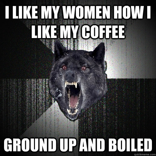 I like my women how I like my coffee ground up and boiled  Insanity Wolf