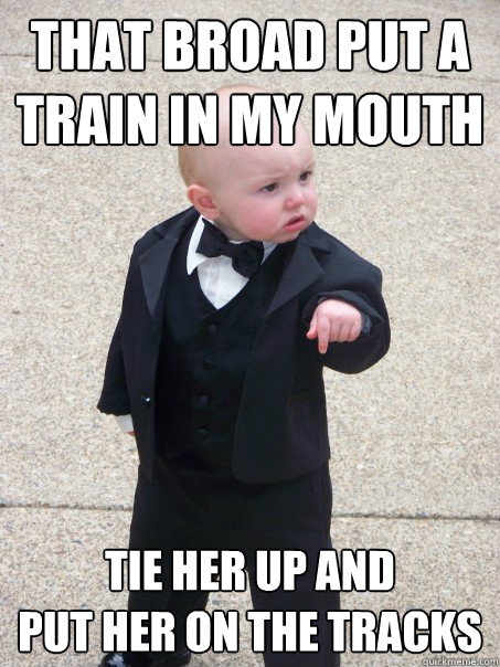 that broad put a train in my mouth tie her up and 
put her on the tracks   Baby Godfather