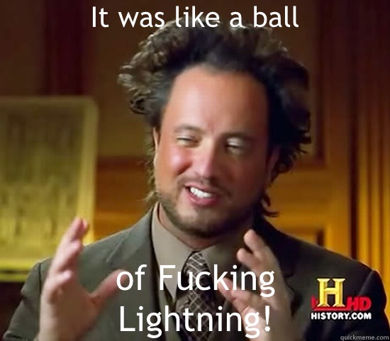 It was like a ball of Fucking
Lightning!  Ancient Aliens