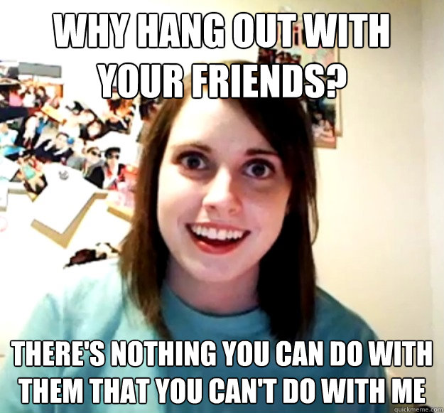 Why hang out with your friends? There's nothing you can do with them that you can't do with me - Why hang out with your friends? There's nothing you can do with them that you can't do with me  Overly Attached Girlfriend